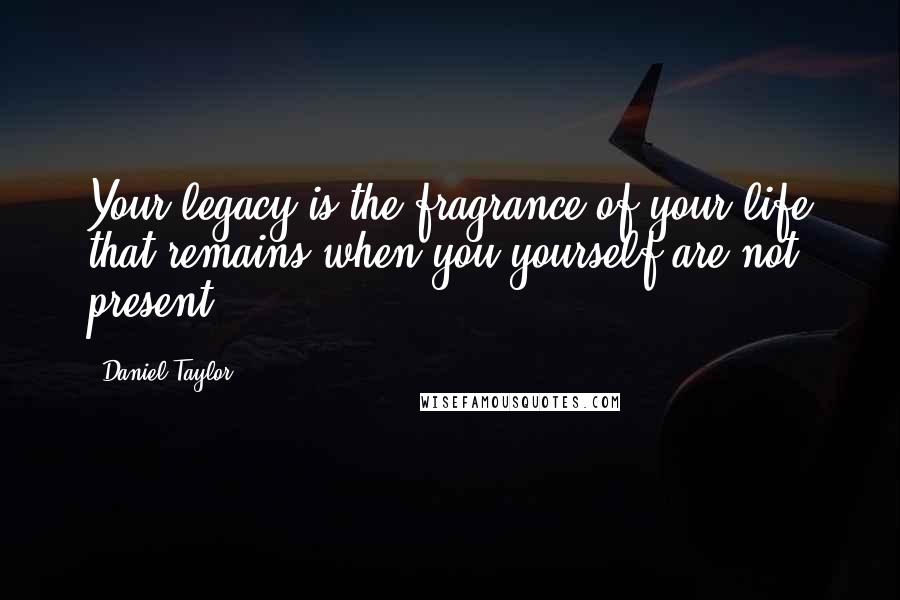 Daniel Taylor Quotes: Your legacy is the fragrance of your life that remains when you yourself are not present.