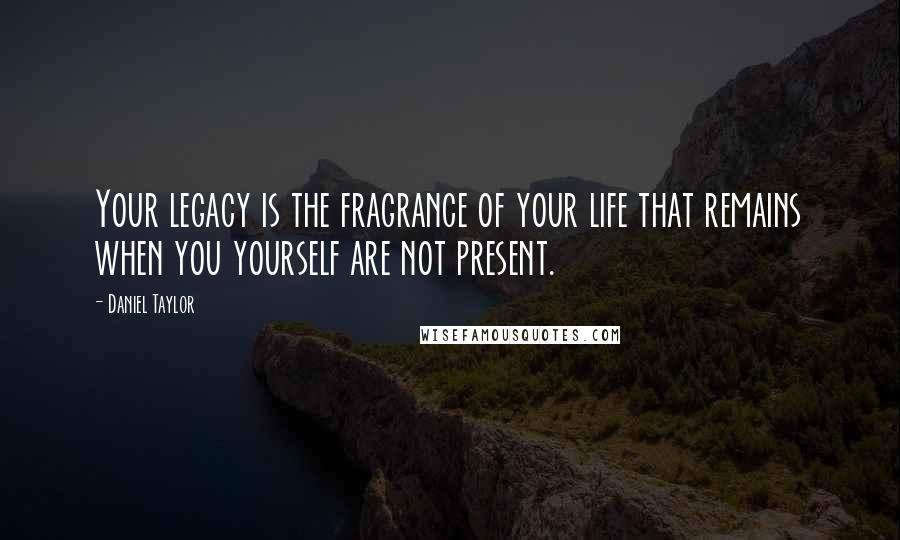 Daniel Taylor Quotes: Your legacy is the fragrance of your life that remains when you yourself are not present.