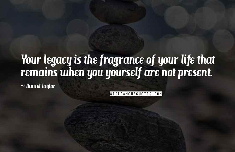 Daniel Taylor Quotes: Your legacy is the fragrance of your life that remains when you yourself are not present.