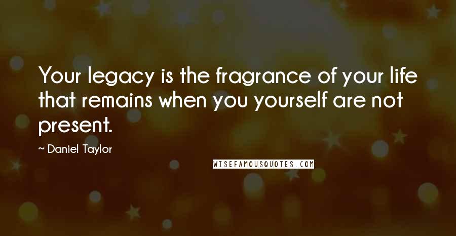 Daniel Taylor Quotes: Your legacy is the fragrance of your life that remains when you yourself are not present.