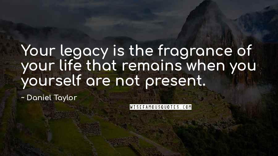 Daniel Taylor Quotes: Your legacy is the fragrance of your life that remains when you yourself are not present.