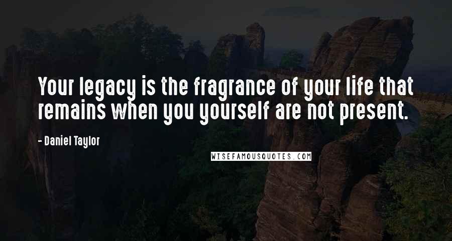 Daniel Taylor Quotes: Your legacy is the fragrance of your life that remains when you yourself are not present.