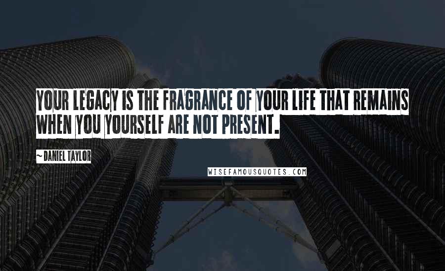 Daniel Taylor Quotes: Your legacy is the fragrance of your life that remains when you yourself are not present.