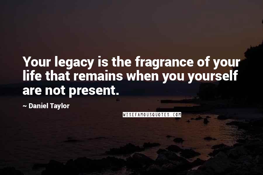 Daniel Taylor Quotes: Your legacy is the fragrance of your life that remains when you yourself are not present.