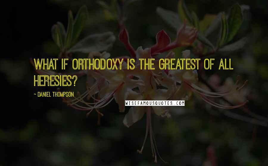 Daniel Thompson Quotes: What if orthodoxy is the greatest of all heresies?