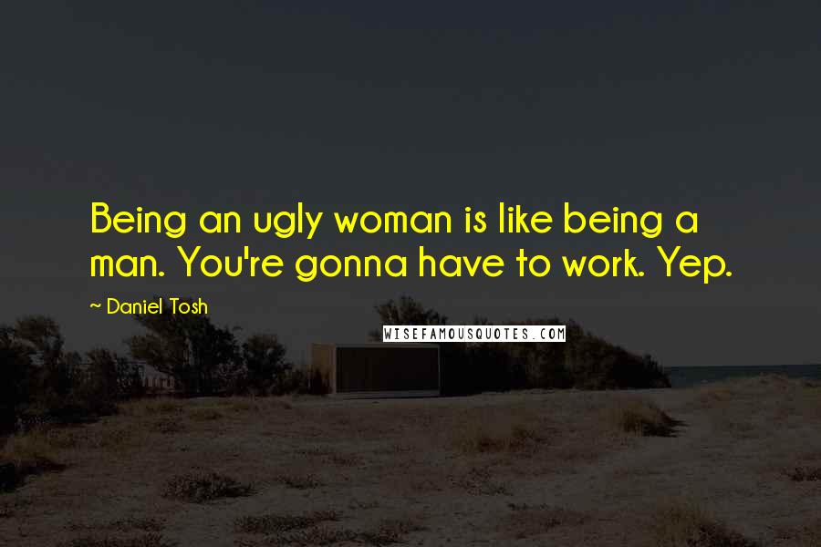 Daniel Tosh Quotes: Being an ugly woman is like being a man. You're gonna have to work. Yep.