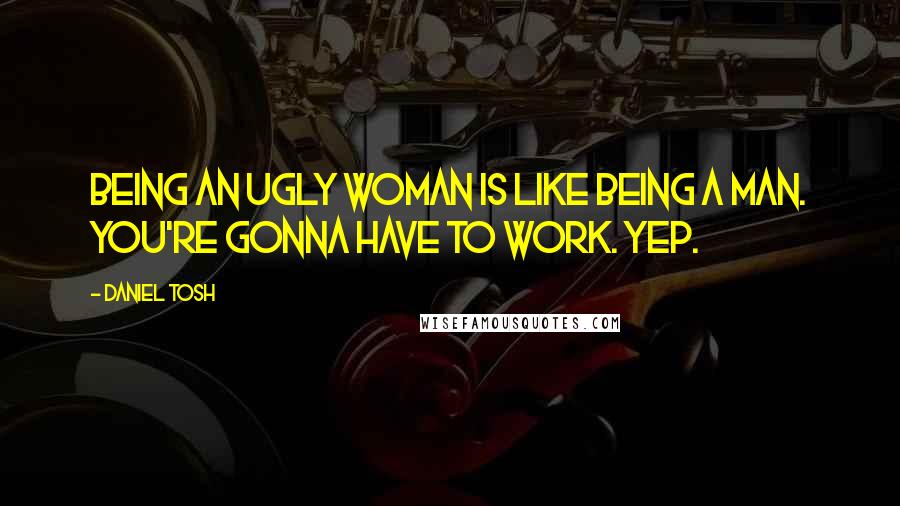 Daniel Tosh Quotes: Being an ugly woman is like being a man. You're gonna have to work. Yep.