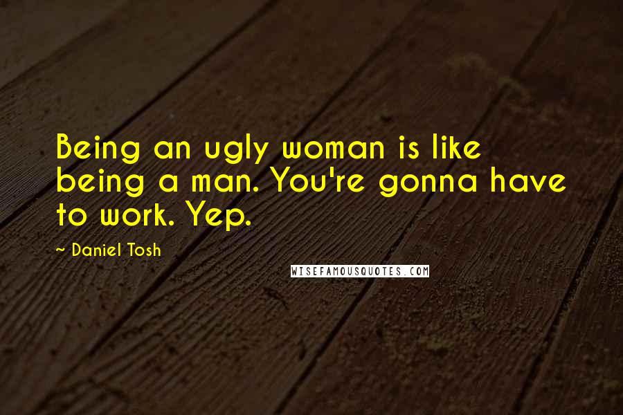 Daniel Tosh Quotes: Being an ugly woman is like being a man. You're gonna have to work. Yep.