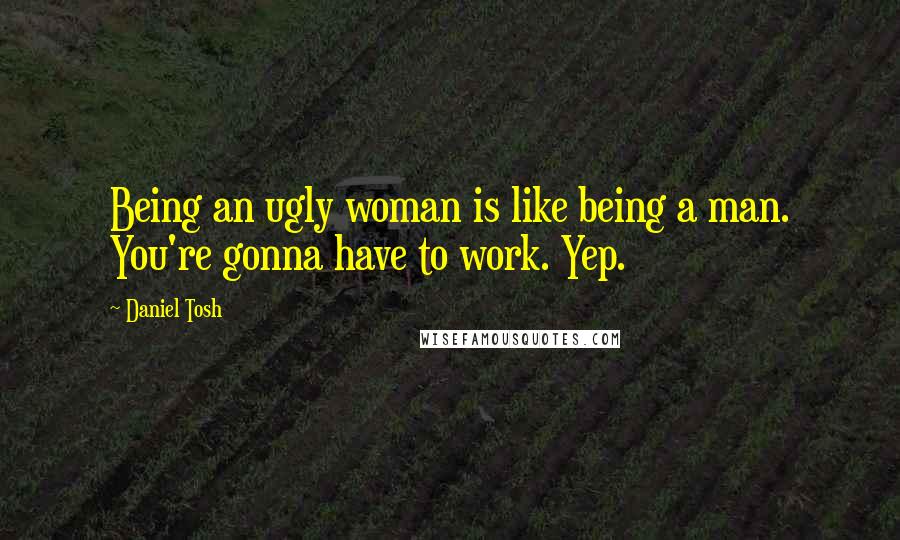 Daniel Tosh Quotes: Being an ugly woman is like being a man. You're gonna have to work. Yep.