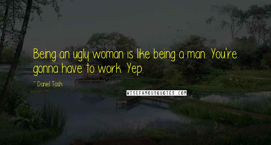 Daniel Tosh Quotes: Being an ugly woman is like being a man. You're gonna have to work. Yep.