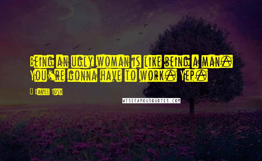 Daniel Tosh Quotes: Being an ugly woman is like being a man. You're gonna have to work. Yep.