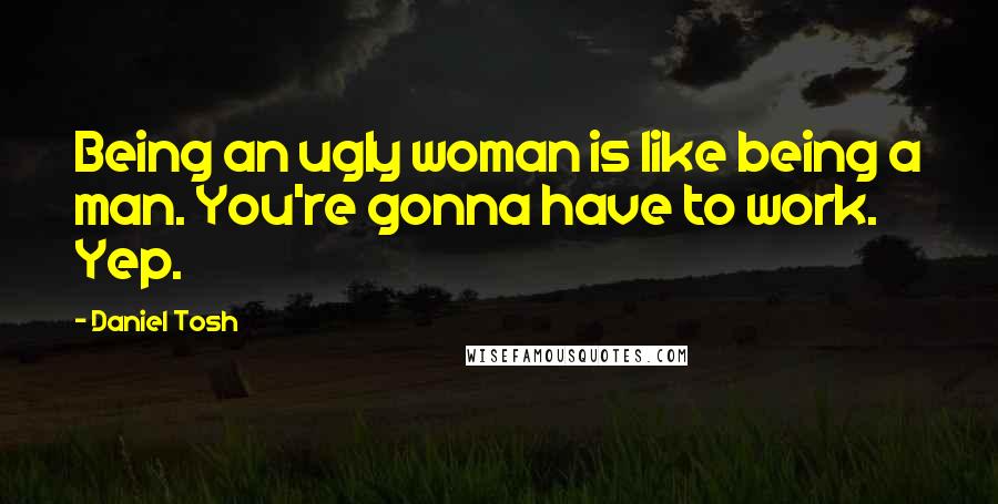 Daniel Tosh Quotes: Being an ugly woman is like being a man. You're gonna have to work. Yep.