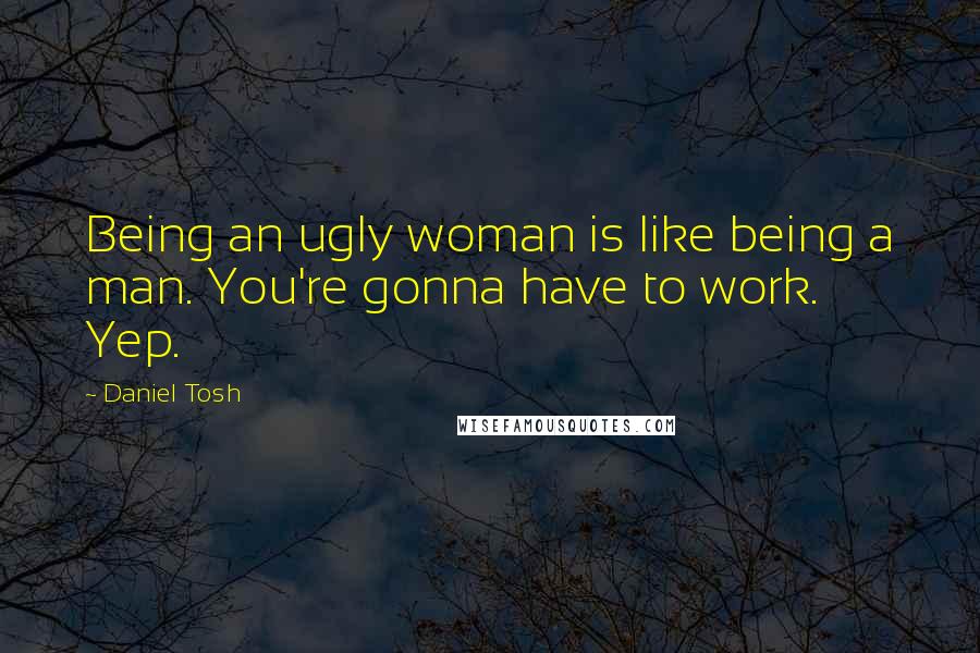 Daniel Tosh Quotes: Being an ugly woman is like being a man. You're gonna have to work. Yep.