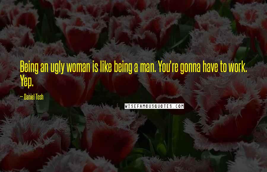 Daniel Tosh Quotes: Being an ugly woman is like being a man. You're gonna have to work. Yep.