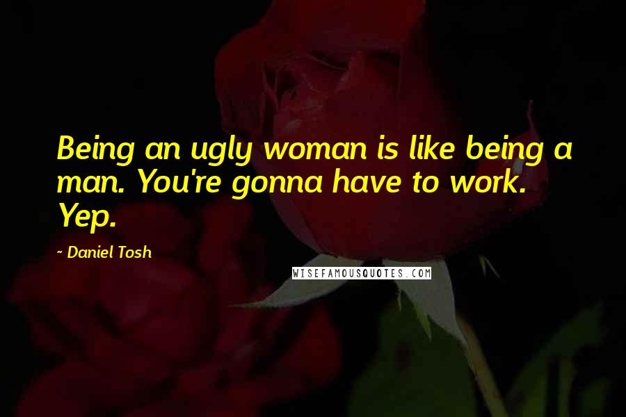Daniel Tosh Quotes: Being an ugly woman is like being a man. You're gonna have to work. Yep.