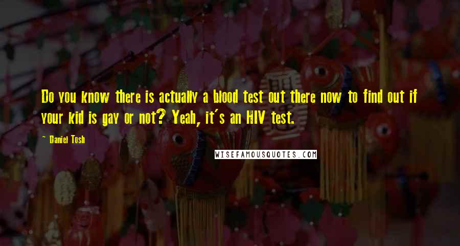 Daniel Tosh Quotes: Do you know there is actually a blood test out there now to find out if your kid is gay or not? Yeah, it's an HIV test.
