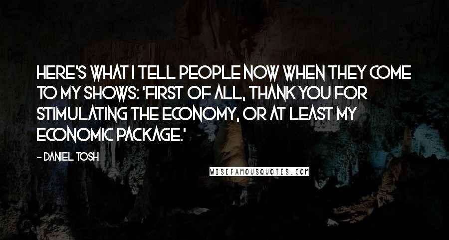 Daniel Tosh Quotes: Here's what I tell people now when they come to my shows: 'First of all, thank you for stimulating the economy, or at least my economic package.'