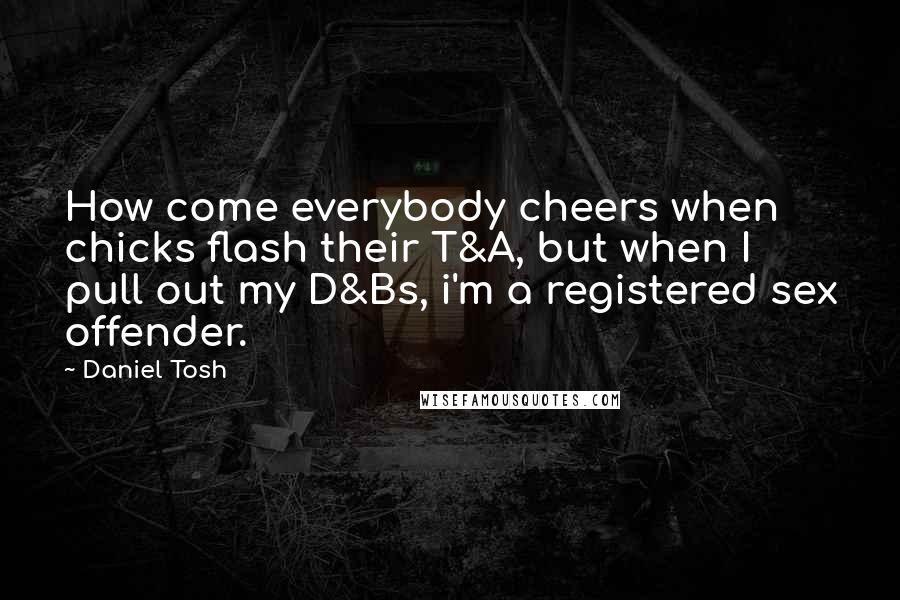 Daniel Tosh Quotes: How come everybody cheers when chicks flash their T&A, but when I pull out my D&Bs, i'm a registered sex offender.