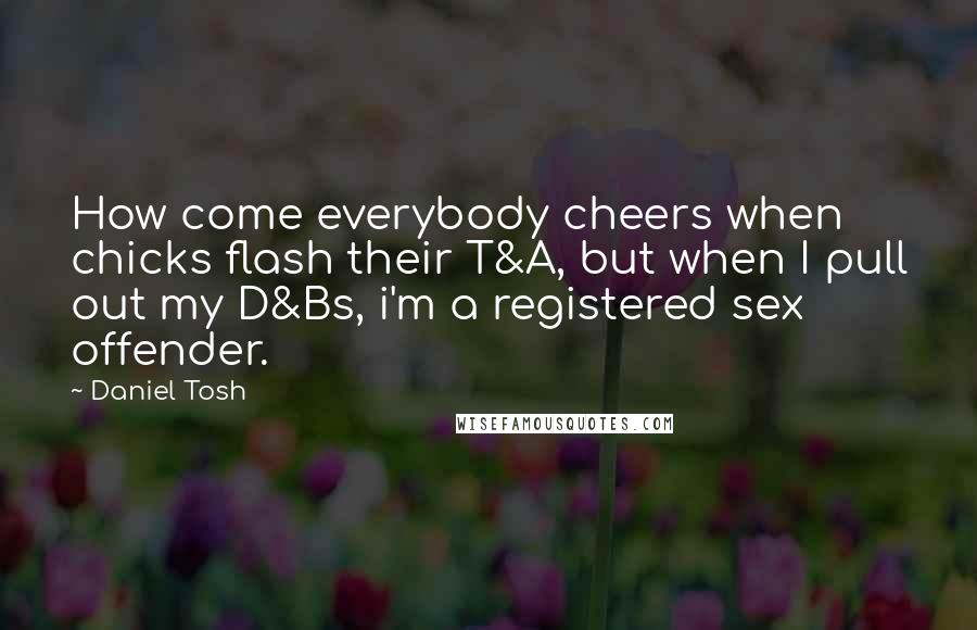 Daniel Tosh Quotes: How come everybody cheers when chicks flash their T&A, but when I pull out my D&Bs, i'm a registered sex offender.