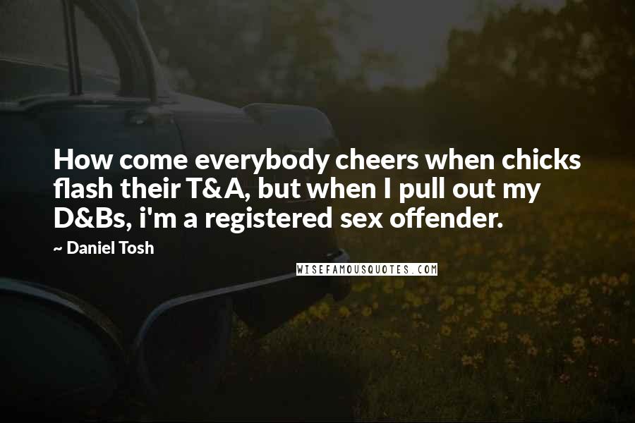 Daniel Tosh Quotes: How come everybody cheers when chicks flash their T&A, but when I pull out my D&Bs, i'm a registered sex offender.