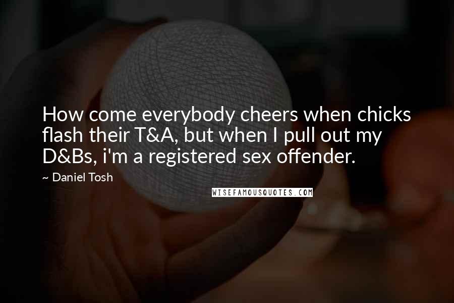 Daniel Tosh Quotes: How come everybody cheers when chicks flash their T&A, but when I pull out my D&Bs, i'm a registered sex offender.