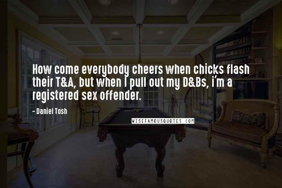 Daniel Tosh Quotes: How come everybody cheers when chicks flash their T&A, but when I pull out my D&Bs, i'm a registered sex offender.