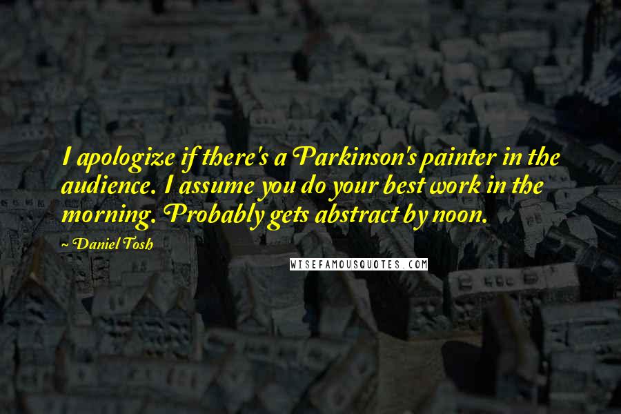 Daniel Tosh Quotes: I apologize if there's a Parkinson's painter in the audience. I assume you do your best work in the morning. Probably gets abstract by noon.