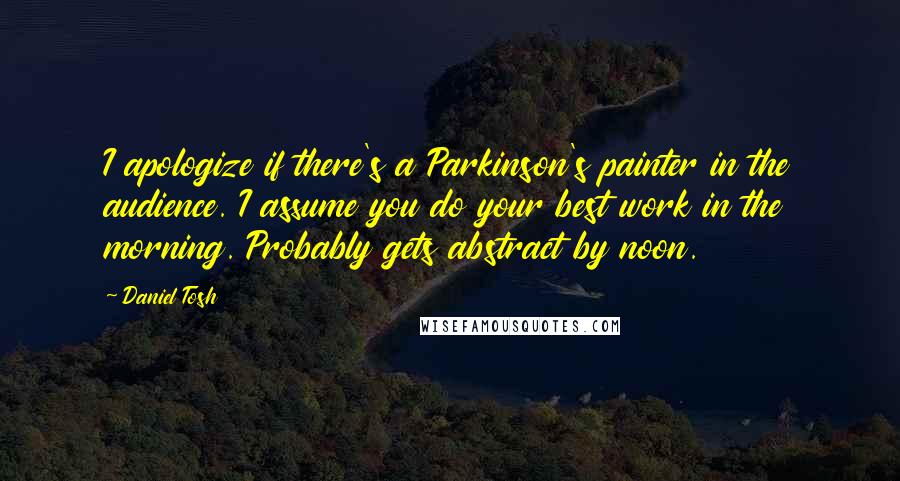 Daniel Tosh Quotes: I apologize if there's a Parkinson's painter in the audience. I assume you do your best work in the morning. Probably gets abstract by noon.