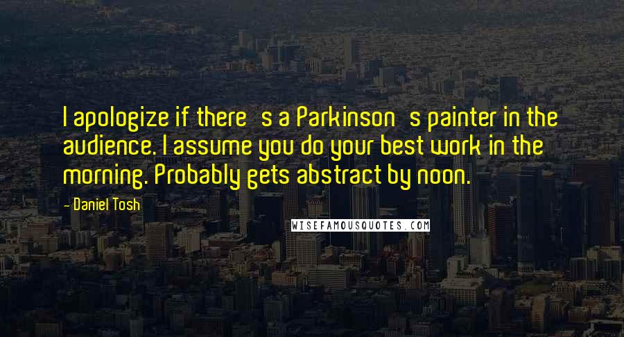 Daniel Tosh Quotes: I apologize if there's a Parkinson's painter in the audience. I assume you do your best work in the morning. Probably gets abstract by noon.