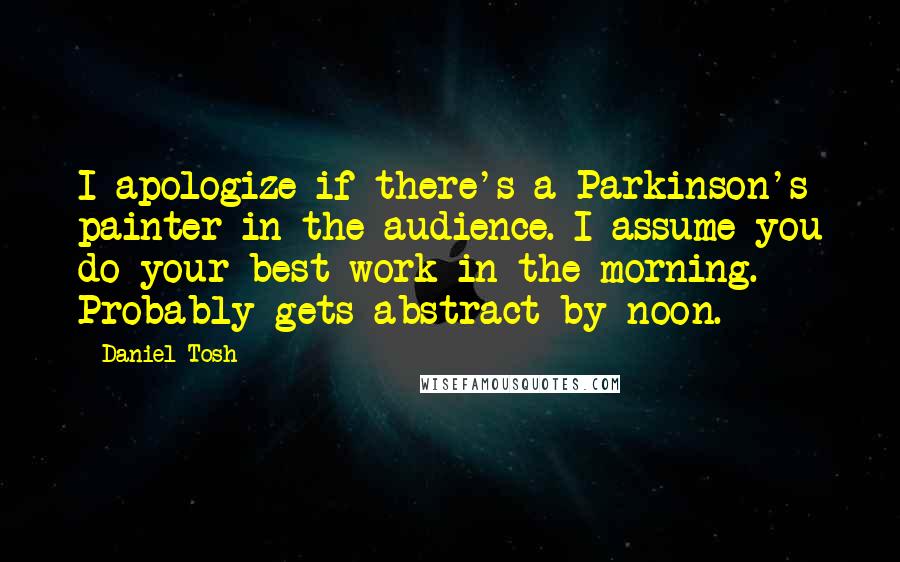 Daniel Tosh Quotes: I apologize if there's a Parkinson's painter in the audience. I assume you do your best work in the morning. Probably gets abstract by noon.