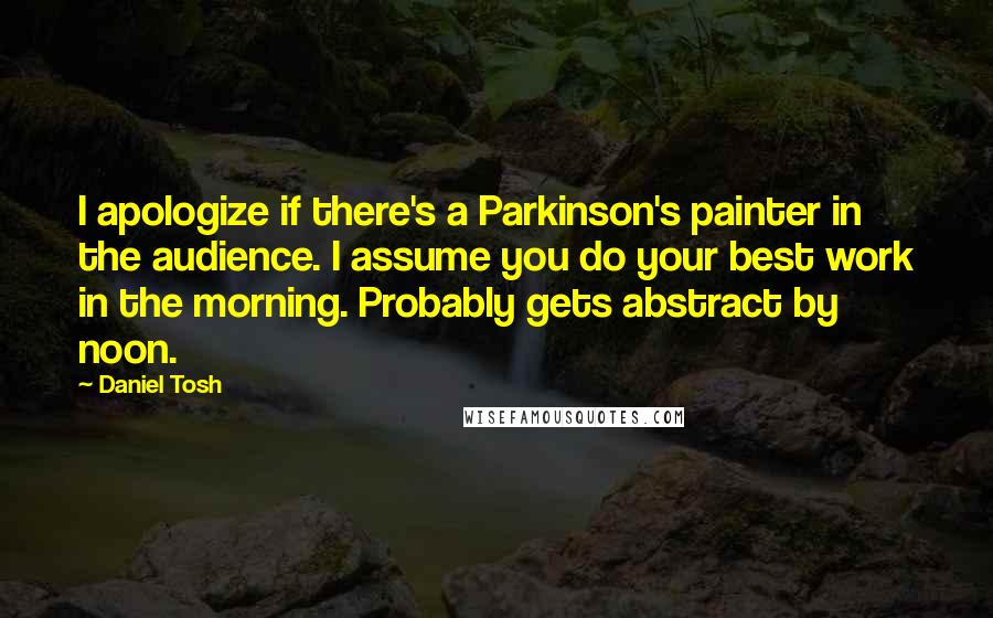 Daniel Tosh Quotes: I apologize if there's a Parkinson's painter in the audience. I assume you do your best work in the morning. Probably gets abstract by noon.