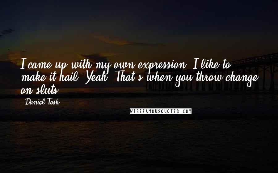 Daniel Tosh Quotes: I came up with my own expression. I like to make it hail. Yeah. That's when you throw change on sluts.