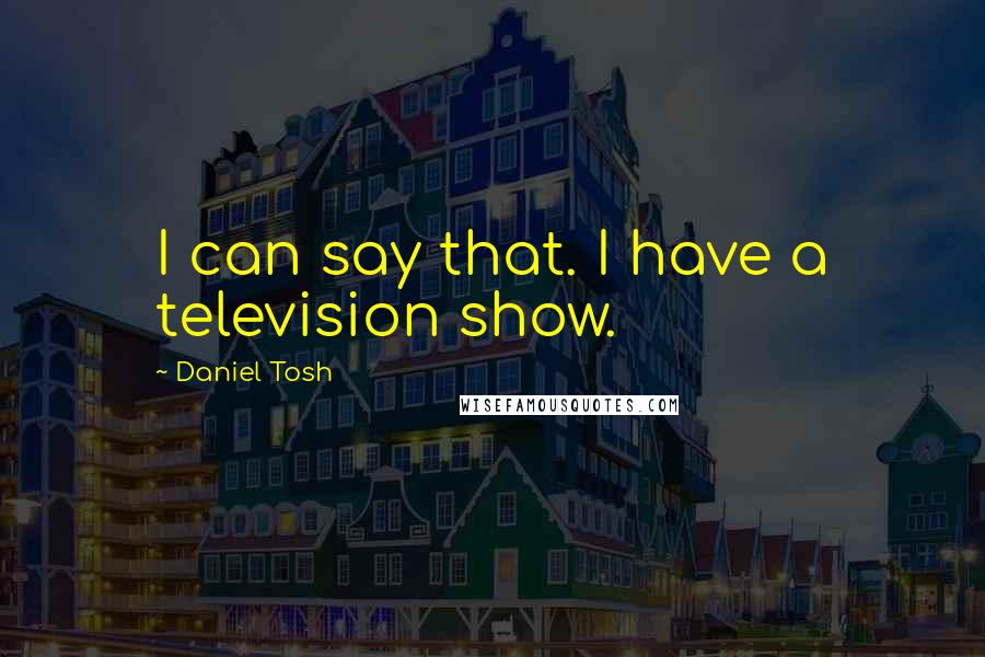 Daniel Tosh Quotes: I can say that. I have a television show.