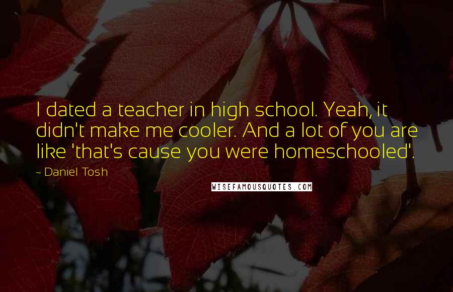 Daniel Tosh Quotes: I dated a teacher in high school. Yeah, it didn't make me cooler. And a lot of you are like 'that's cause you were homeschooled'.