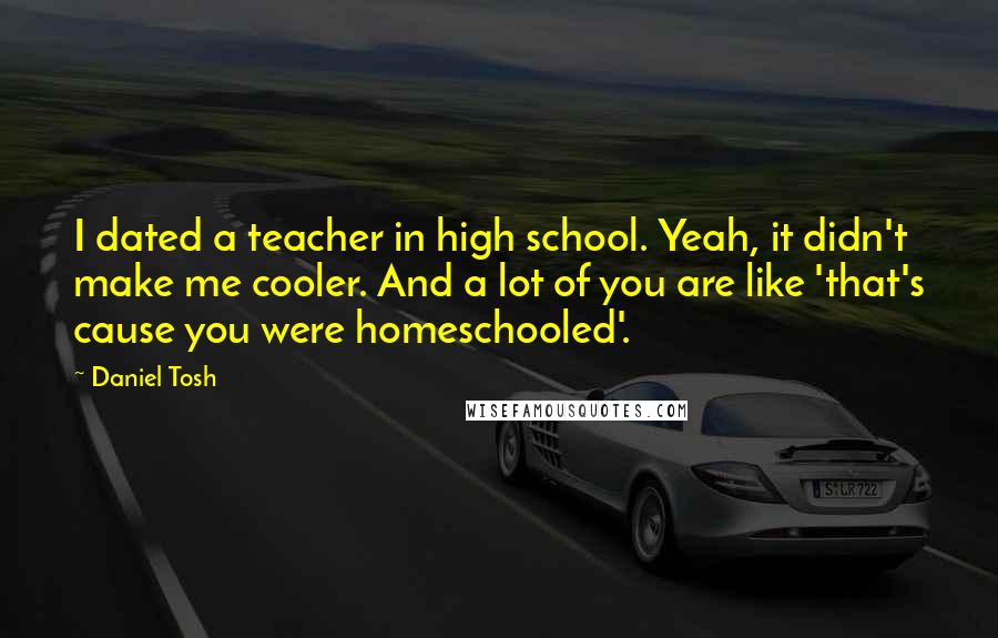 Daniel Tosh Quotes: I dated a teacher in high school. Yeah, it didn't make me cooler. And a lot of you are like 'that's cause you were homeschooled'.