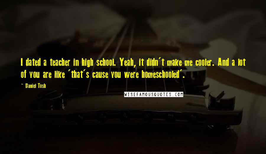 Daniel Tosh Quotes: I dated a teacher in high school. Yeah, it didn't make me cooler. And a lot of you are like 'that's cause you were homeschooled'.