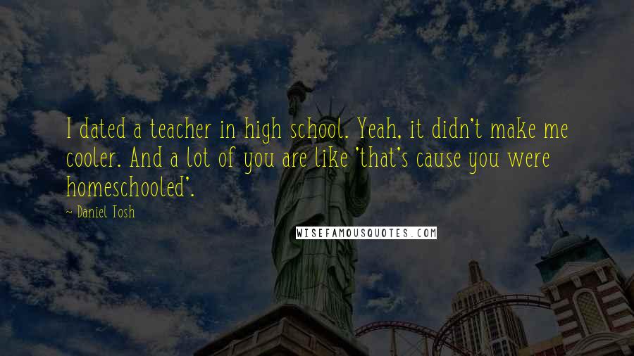 Daniel Tosh Quotes: I dated a teacher in high school. Yeah, it didn't make me cooler. And a lot of you are like 'that's cause you were homeschooled'.