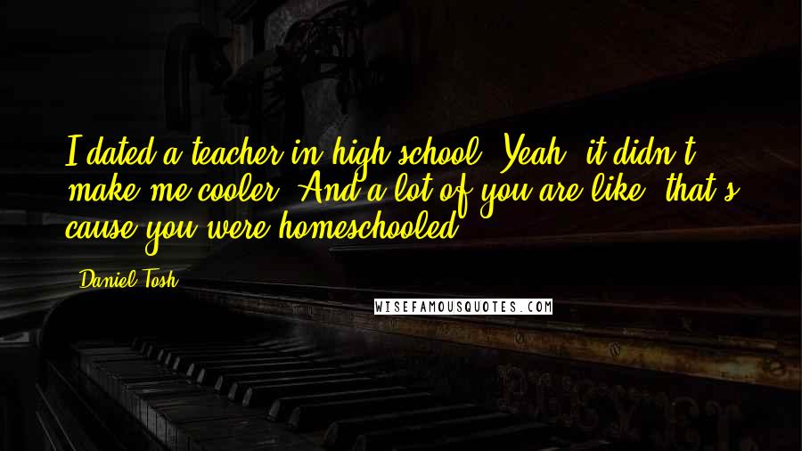 Daniel Tosh Quotes: I dated a teacher in high school. Yeah, it didn't make me cooler. And a lot of you are like 'that's cause you were homeschooled'.