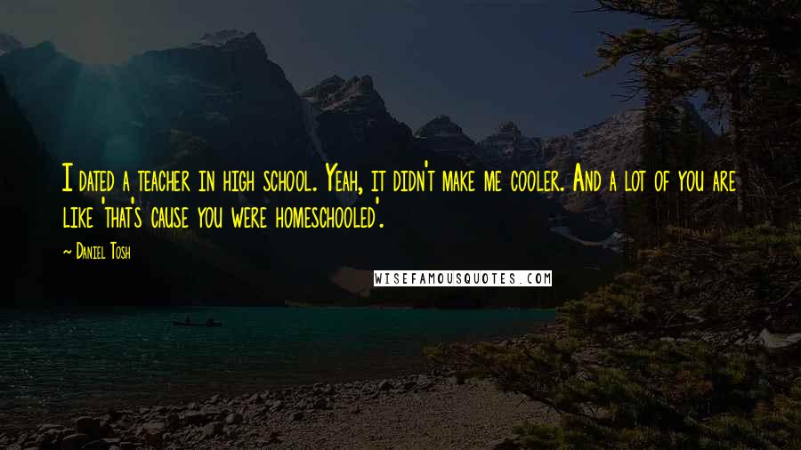 Daniel Tosh Quotes: I dated a teacher in high school. Yeah, it didn't make me cooler. And a lot of you are like 'that's cause you were homeschooled'.