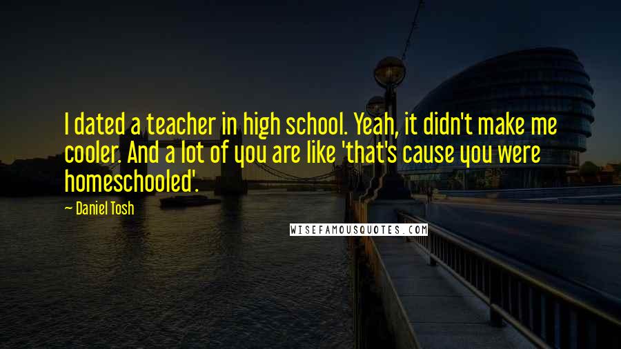 Daniel Tosh Quotes: I dated a teacher in high school. Yeah, it didn't make me cooler. And a lot of you are like 'that's cause you were homeschooled'.