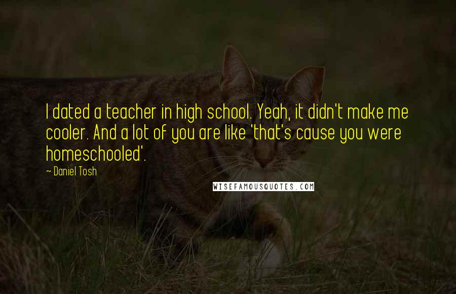 Daniel Tosh Quotes: I dated a teacher in high school. Yeah, it didn't make me cooler. And a lot of you are like 'that's cause you were homeschooled'.