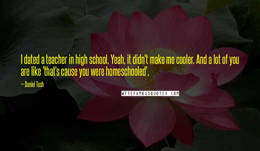 Daniel Tosh Quotes: I dated a teacher in high school. Yeah, it didn't make me cooler. And a lot of you are like 'that's cause you were homeschooled'.