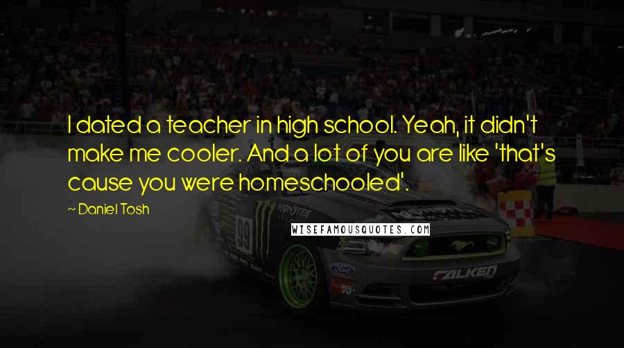 Daniel Tosh Quotes: I dated a teacher in high school. Yeah, it didn't make me cooler. And a lot of you are like 'that's cause you were homeschooled'.