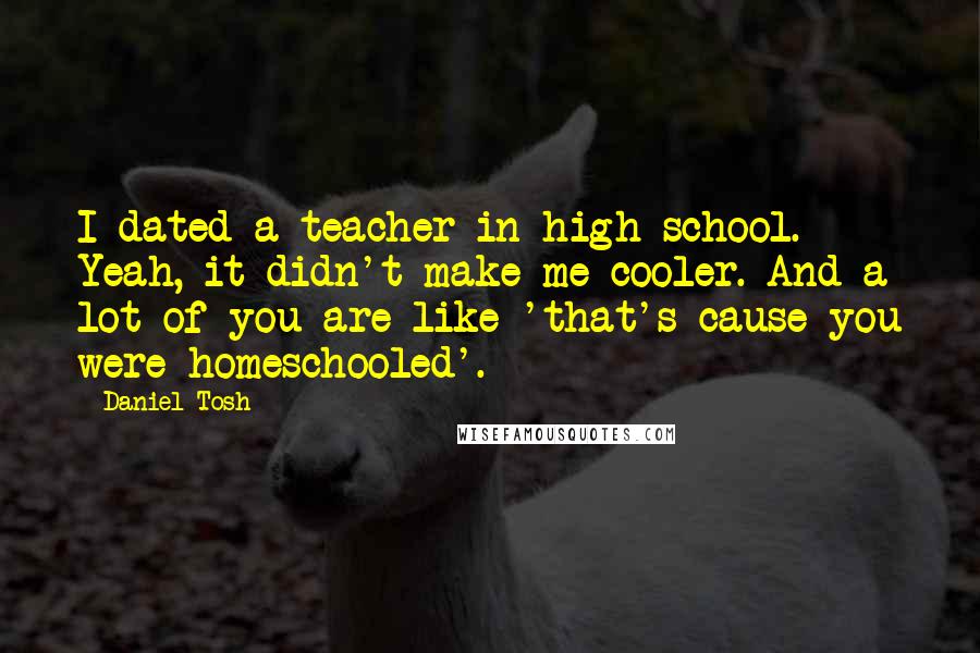 Daniel Tosh Quotes: I dated a teacher in high school. Yeah, it didn't make me cooler. And a lot of you are like 'that's cause you were homeschooled'.