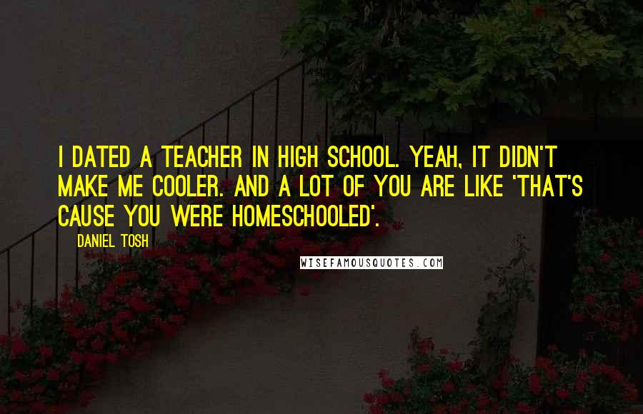 Daniel Tosh Quotes: I dated a teacher in high school. Yeah, it didn't make me cooler. And a lot of you are like 'that's cause you were homeschooled'.