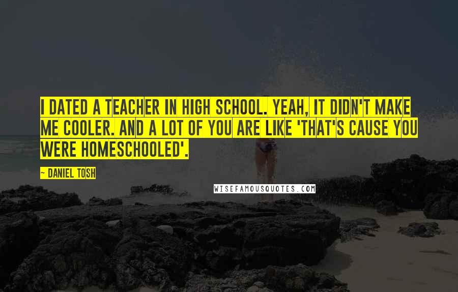 Daniel Tosh Quotes: I dated a teacher in high school. Yeah, it didn't make me cooler. And a lot of you are like 'that's cause you were homeschooled'.