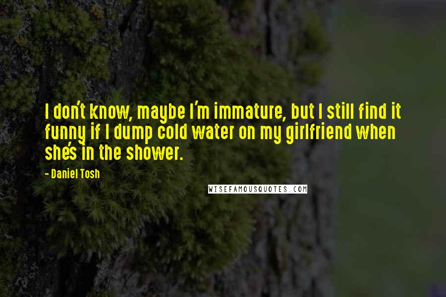 Daniel Tosh Quotes: I don't know, maybe I'm immature, but I still find it funny if I dump cold water on my girlfriend when she's in the shower.