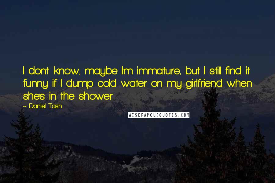 Daniel Tosh Quotes: I don't know, maybe I'm immature, but I still find it funny if I dump cold water on my girlfriend when she's in the shower.