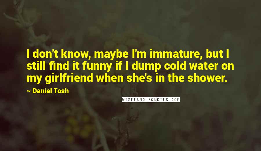 Daniel Tosh Quotes: I don't know, maybe I'm immature, but I still find it funny if I dump cold water on my girlfriend when she's in the shower.