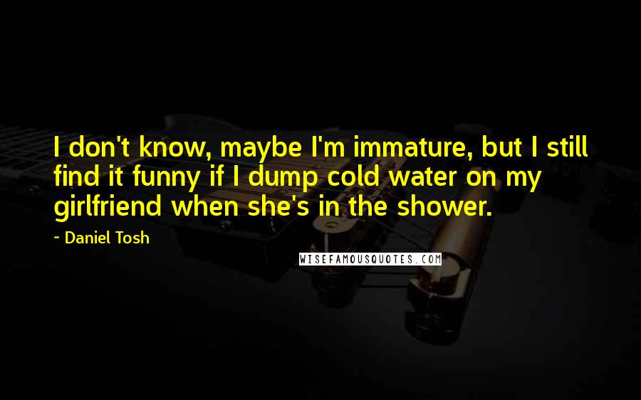 Daniel Tosh Quotes: I don't know, maybe I'm immature, but I still find it funny if I dump cold water on my girlfriend when she's in the shower.